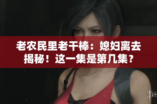 老農(nóng)民里老干棒：媳婦離去揭秘！這一集是第幾集？