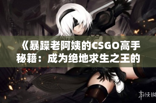 《暴躁老阿姨的CSGO高手秘籍：成為絕地求生之王的必備技巧揭秘》