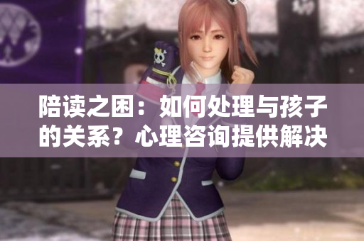 陪讀之困：如何處理與孩子的關(guān)系？心理咨詢提供解決方案
