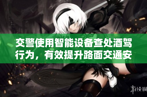 交警使用智能設(shè)備查處酒駕行為，有效提升路面交通安全