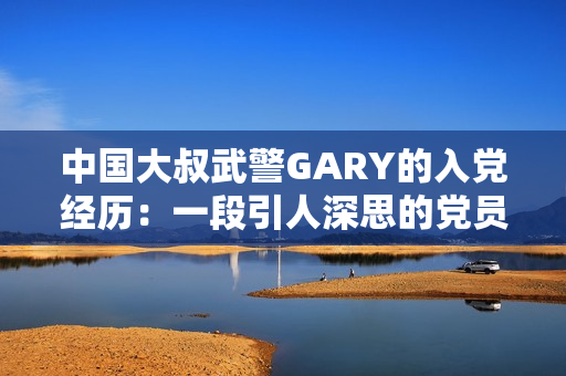 中國大叔武警GARY的入黨經(jīng)歷：一段引人深思的黨員之路