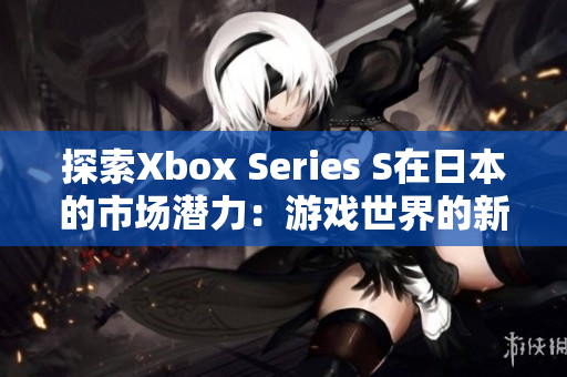 探索Xbox Series S在日本的市場(chǎng)潛力：游戲世界的新視角