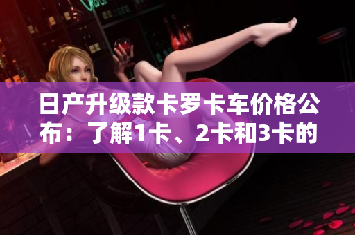 日產(chǎn)升級款卡羅卡車價(jià)格公布：了解1卡、2卡和3卡的最新價(jià)格!