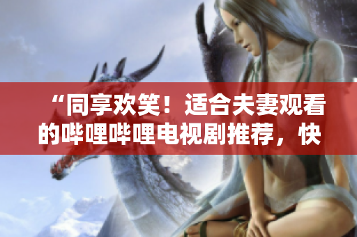 “同享歡笑！適合夫妻觀看的嗶哩嗶哩電視劇推薦，快樂伴你左右”