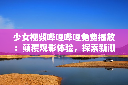 少女視頻嗶哩嗶哩免費(fèi)播放：顛覆觀影體驗(yàn)，探索新潮少女文化