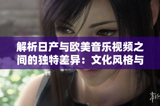 解析日產(chǎn)與歐美音樂視頻之間的獨(dú)特差異：文化風(fēng)格與藝術(shù)表現(xiàn)的對比分析