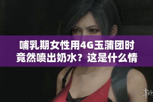 哺乳期女性用4G玉蒲團(tuán)時竟然噴出奶水？這是什么情況？