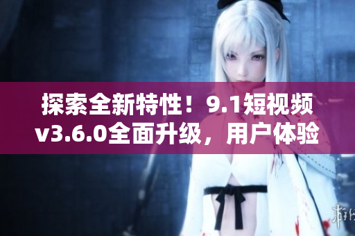探索全新特性！9.1短視頻v3.6.0全面升級，用戶體驗再升級