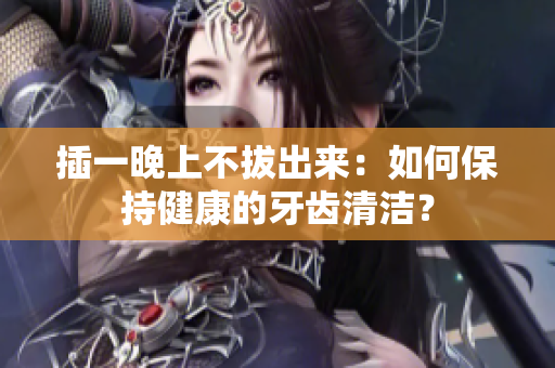 插一晚上不拔出來：如何保持健康的牙齒清潔？