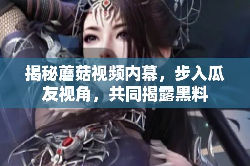 揭秘蘑菇視頻內(nèi)幕，步入瓜友視角，共同揭露黑料