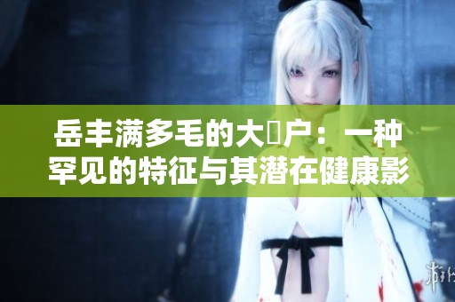 岳豐滿多毛的大隂戶：一種罕見的特征與其潛在健康影響