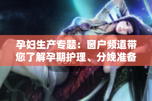 孕婦生產(chǎn)專題：窗戶頻道帶您了解孕期護(hù)理、分娩準(zhǔn)備及產(chǎn)后恢復(fù)