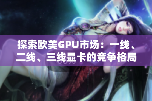 探索歐美GPU市場(chǎng)：一線、二線、三線顯卡的競(jìng)爭(zhēng)格局