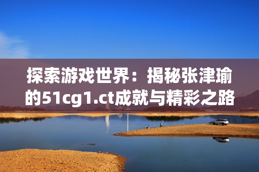 探索游戲世界：揭秘張津瑜的51cg1.ct成就與精彩之路