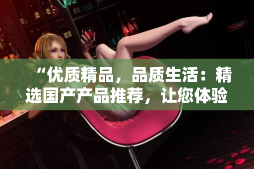 “優(yōu)質(zhì)精品，品質(zhì)生活：精選國產(chǎn)產(chǎn)品推薦，讓您體驗(yàn)更高品質(zhì)生活！”