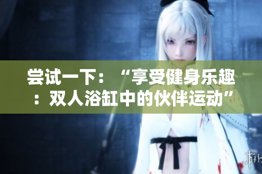 嘗試一下：“享受健身樂趣：雙人浴缸中的伙伴運(yùn)動(dòng)”