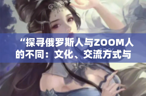 “探尋俄羅斯人與ZOOM人的不同：文化、交流方式與社交習慣的差異”