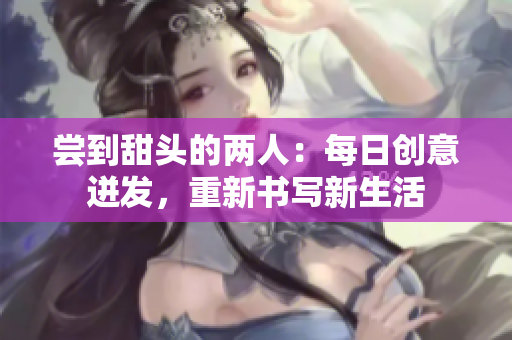 嘗到甜頭的兩人：每日創(chuàng)意迸發(fā)，重新書寫新生活