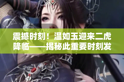 震撼時刻！溫如玉迎來二虎降臨——揭秘此重要時刻發(fā)生在哪一章
