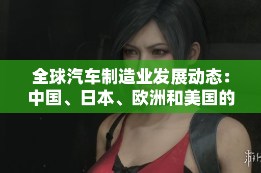 全球汽車制造業(yè)發(fā)展動態(tài)：中國、日本、歐洲和美國的汽車生產現(xiàn)狀