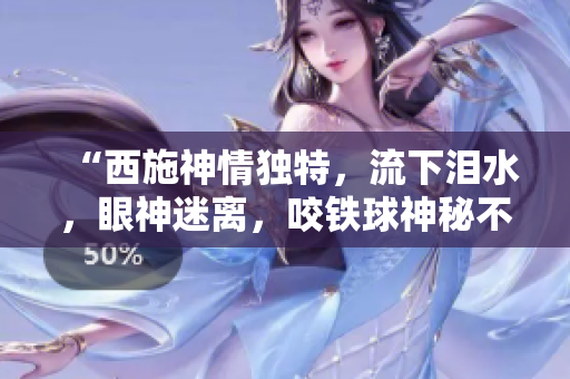 “西施神情獨(dú)特，流下淚水，眼神迷離，咬鐵球神秘不解，圖像引發(fā)熱議”
