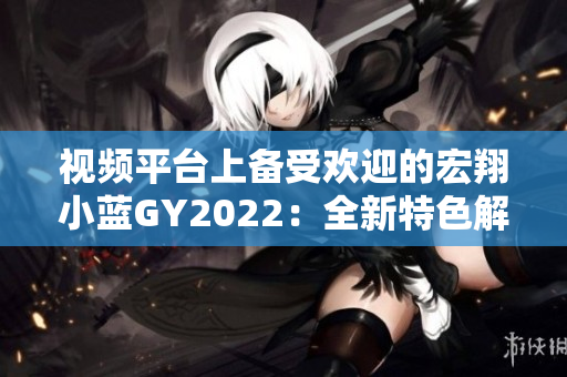 視頻平臺上備受歡迎的宏翔小藍(lán)GY2022：全新特色解析，帶您暢游未來出行之路