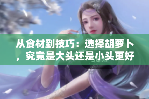 從食材到技巧：選擇胡蘿卜，究竟是大頭還是小頭更好？