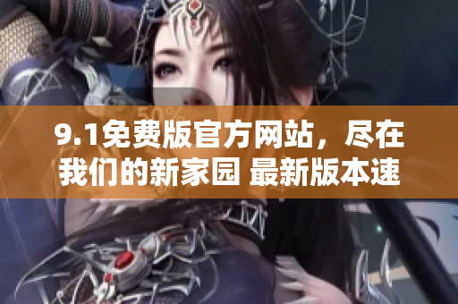 9.1免費版官方網(wǎng)站，盡在我們的新家園 最新版本速遞!