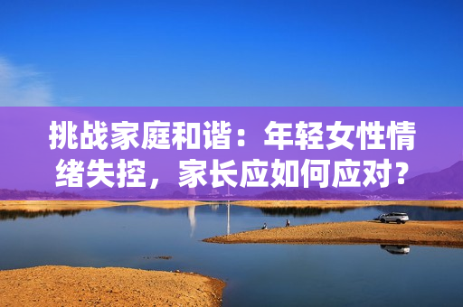 挑戰(zhàn)家庭和諧：年輕女性情緒失控，家長應如何應對？