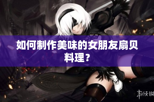 如何制作美味的女朋友扇貝料理？