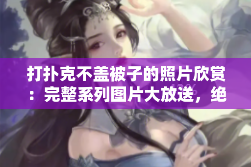 打撲克不蓋被子的照片欣賞：完整系列圖片大放送，絕不容錯過！