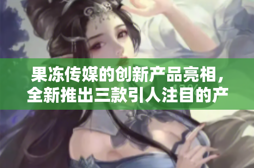 果凍傳媒的創(chuàng)新產(chǎn)品亮相，全新推出三款引人注目的產(chǎn)品
