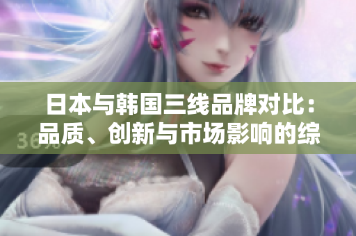 日本與韓國三線品牌對比：品質(zhì)、創(chuàng)新與市場影響的綜合分析