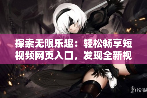 探索無限樂趣：輕松暢享短視頻網(wǎng)頁入口，發(fā)現(xiàn)全新視聽盛宴！