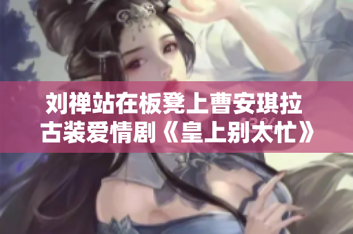 劉禪站在板凳上曹安琪拉 古裝愛情劇《皇上別太忙》引發(fā)熱議