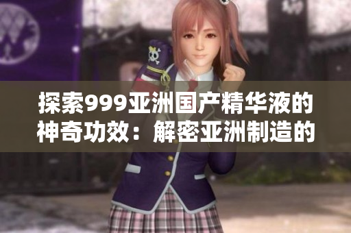 探索999亞洲國產(chǎn)精華液的神奇功效：解密亞洲制造的美容奇跡