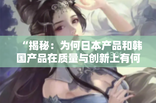 “揭秘：為何日本產(chǎn)品和韓國產(chǎn)品在質(zhì)量與創(chuàng)新上有何異同？專業(yè)人士在知乎上詳解”