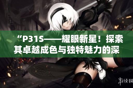 “P31S——耀眼新星！探索其卓越成色與獨特魅力的深度解析”