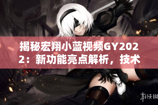 揭秘宏翔小藍(lán)視頻GY2022：新功能亮點(diǎn)解析，技術(shù)革新帶來(lái)的用戶(hù)體驗(yàn)大揭秘！