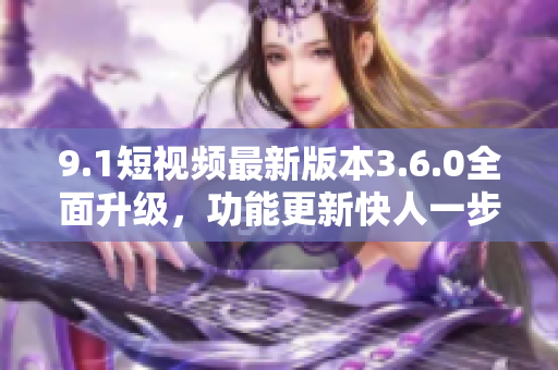 9.1短視頻最新版本3.6.0全面升級，功能更新快人一步