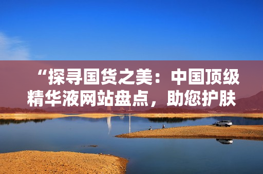 “探尋國貨之美：中國頂級精華液網(wǎng)站盤點(diǎn)，助您護(hù)膚達(dá)人之路！”