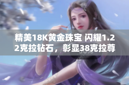 精美18K黃金珠寶 閃耀1.22克拉鉆石,彰顯38克拉尊貴魅力 精美18K黃金珠寶 閃耀1.22克拉鉆石,彰顯38克拉尊貴魅力