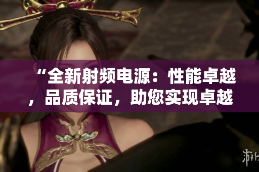 “全新射頻電源:性能卓越,品質保證,助您實現(xiàn)卓越工作!” “全新射頻電源:性能卓越,品質保證,助您實現(xiàn)卓越工作!”