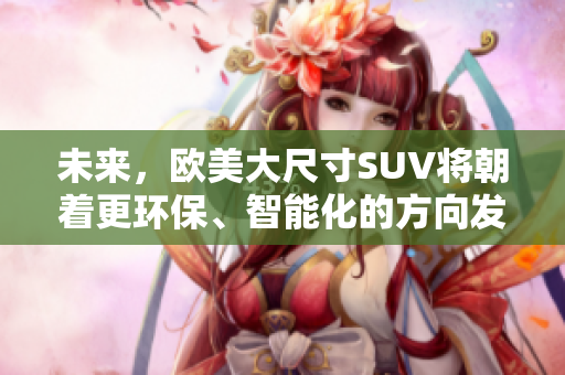 未來，歐美大尺寸SUV將朝著更環(huán)保、智能化的方向發(fā)展