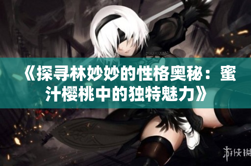 《探尋林妙妙的性格奧秘：蜜汁櫻桃中的獨特魅力》