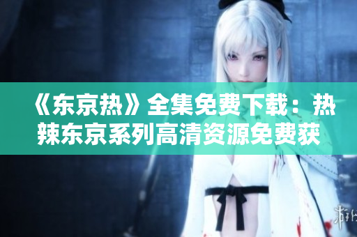 《東京熱》全集免費(fèi)下載：熱辣東京系列高清資源免費(fèi)獲取，盡在手指間