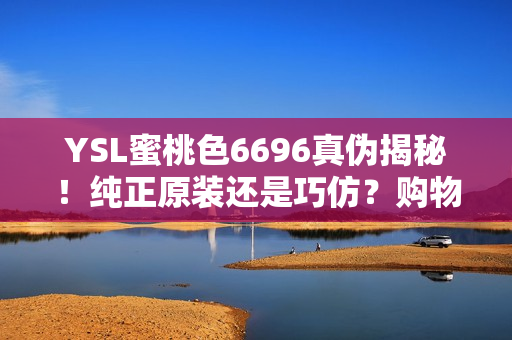 YSL蜜桃色6696真?zhèn)谓颐?！純正原裝還是巧仿？購(gòu)物小技巧大揭秘！