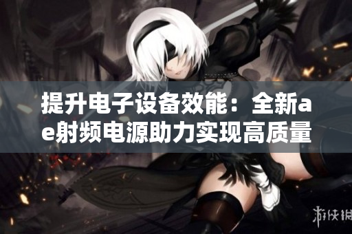 提升電子設(shè)備效能：全新ae射頻電源助力實(shí)現(xiàn)高質(zhì)量生產(chǎn)