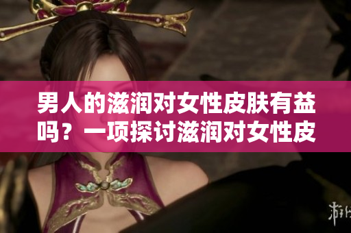 男人的滋潤(rùn)對(duì)女性皮膚有益嗎？一項(xiàng)探討滋潤(rùn)對(duì)女性皮膚影響的研究