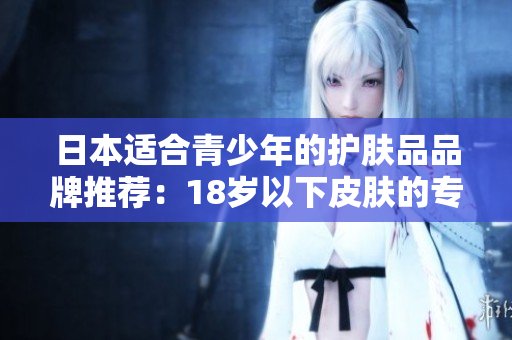 日本適合青少年的護(hù)膚品品牌推薦：18歲以下皮膚的專屬呵護(hù)